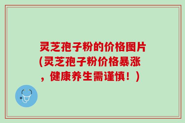 灵芝孢子粉的价格图片(灵芝孢子粉价格暴涨，健康养生需谨慎！)