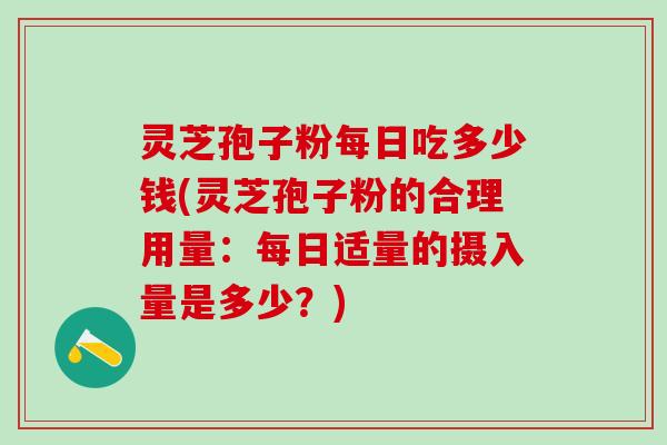 灵芝孢子粉每日吃多少钱(灵芝孢子粉的合理用量：每日适量的摄入量是多少？)
