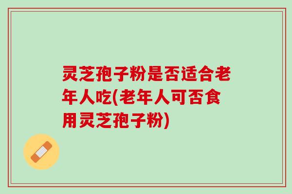 灵芝孢子粉是否适合老年人吃(老年人可否食用灵芝孢子粉) 灵芝孢子粉是否适合老年人吃(老年人可否食用灵芝孢子粉)