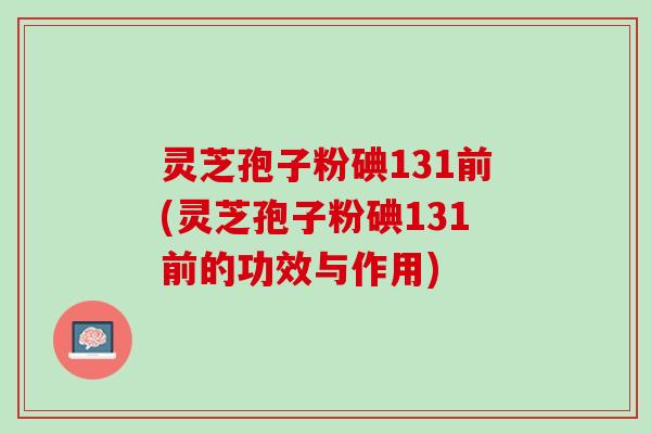灵芝孢子粉碘131前(灵芝孢子粉碘131前的功效与作用) 灵芝孢子粉碘131前(灵芝孢子粉碘131前的功效与作用)