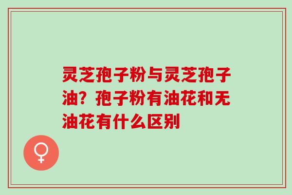 灵芝孢子粉与灵芝孢子油?孢子粉有油花和无油花有什么区别 灵芝孢子粉与灵芝孢子油?孢子粉有油花和无油花有什么区别