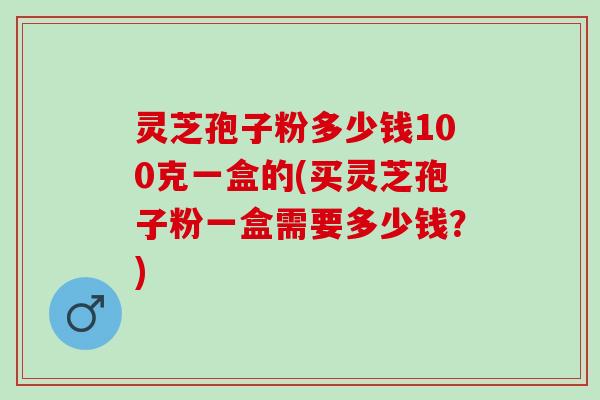 灵芝孢子粉多少钱100克一盒的(买灵芝孢子粉一盒需要多少钱？)