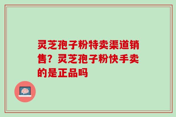 灵芝孢子粉特卖渠道销售?灵芝孢子粉快手卖的是正品吗 灵芝孢子粉特卖渠道销售?灵芝孢子粉快手卖的是正品吗
