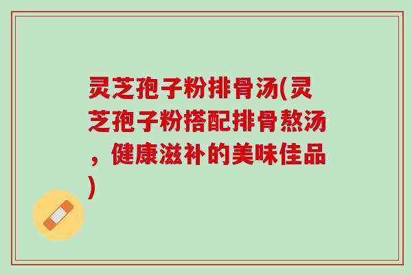 灵芝孢子粉排骨汤(灵芝孢子粉搭配排骨熬汤,健康滋补的美味佳品) 灵芝孢子粉排骨汤(灵芝孢子粉搭配排骨熬汤,健康滋补的美味佳品)