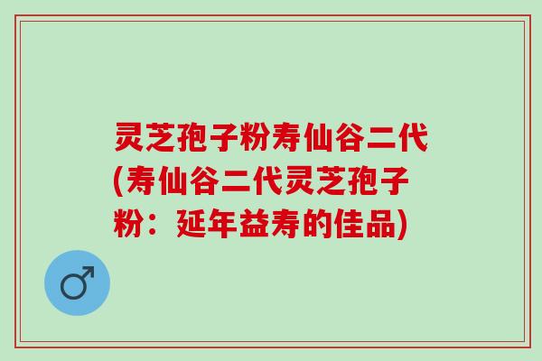 灵芝孢子粉寿仙谷二代(寿仙谷二代灵芝孢子粉：延年益寿的佳品)