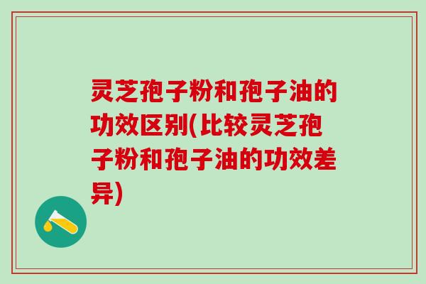 灵芝孢子粉和孢子油的功效区别(比较灵芝孢子粉和孢子油的功效差异) 灵芝孢子粉和孢子油的功效区别(比较灵芝孢子粉和孢子油的功效差异)