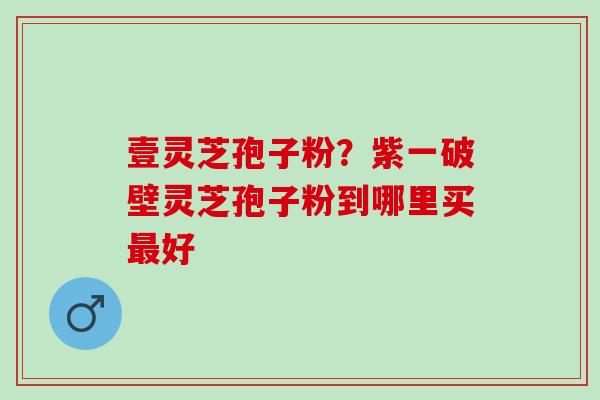 壹灵芝孢子粉?紫一破壁灵芝孢子粉到哪里买好 壹灵芝孢子粉?紫一破壁灵芝孢子粉到哪里买好
