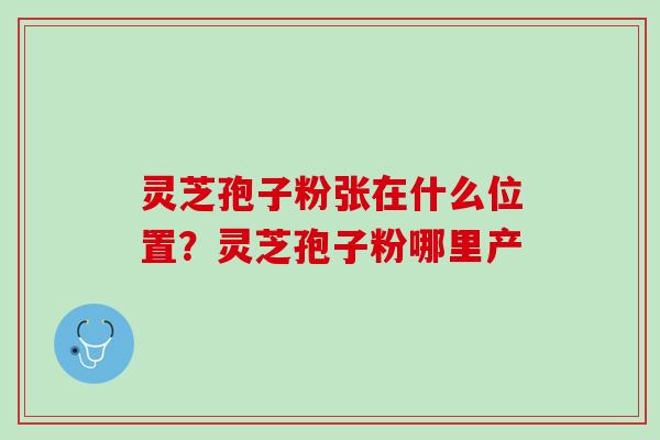 灵芝孢子粉张在什么位置?灵芝孢子粉哪里产 灵芝孢子粉张在什么位置?灵芝孢子粉哪里产