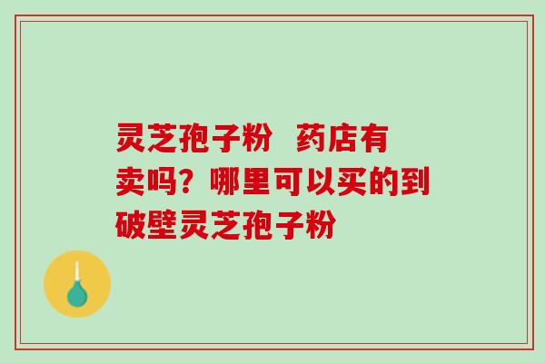 灵芝孢子粉 药店有卖吗?哪里可以买的到破壁灵芝孢子粉 灵芝孢子粉 药店有卖吗?哪里可以买的到破壁灵芝孢子粉