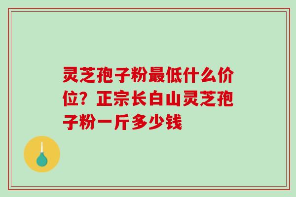 灵芝孢子粉低什么价位?正宗长白山灵芝孢子粉一斤多少钱 灵芝孢子粉低什么价位?正宗长白山灵芝孢子粉一斤多少钱