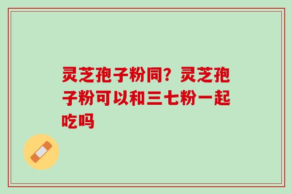 灵芝孢子粉同？灵芝孢子粉可以和三七粉一起吃吗