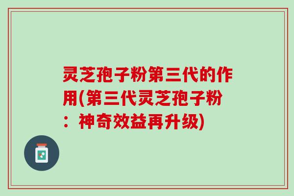 灵芝孢子粉第三代的作用(第三代灵芝孢子粉：神奇效益再升级)