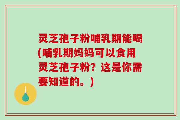 灵芝孢子粉哺乳期能喝(哺乳期妈妈可以食用灵芝孢子粉？这是你需要知道的。)