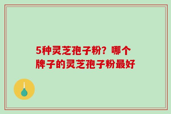 5种灵芝孢子粉?哪个牌子的灵芝孢子粉好 5种灵芝孢子粉?哪个牌子的灵芝孢子粉好