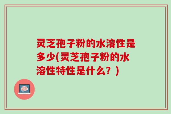 灵芝孢子粉的水溶性是多少(灵芝孢子粉的水溶性特性是什么？)