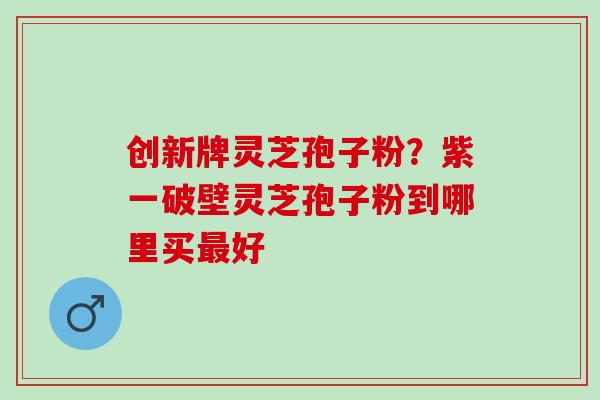 创新牌灵芝孢子粉？紫一破壁灵芝孢子粉到哪里买最好
