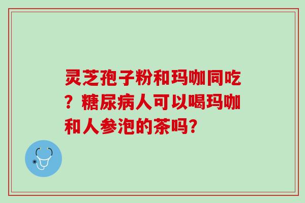 灵芝孢子粉和玛咖同吃？糖尿病人可以喝玛咖和人参泡的茶吗？