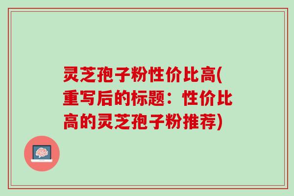灵芝孢子粉性价比高(重写后的标题：性价比高的灵芝孢子粉推荐)