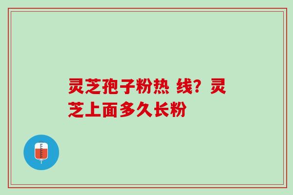 灵芝孢子粉热 线？灵芝上面多久长粉
