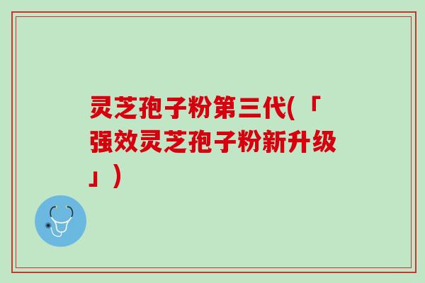 灵芝孢子粉第三代(「强效灵芝孢子粉新升级」)