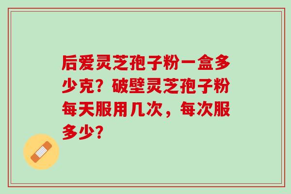 后爱灵芝孢子粉一盒多少克?破壁灵芝孢子粉每天服用几次,每次服多少? 后爱灵芝孢子粉一盒多少克?破壁灵芝孢子粉每天服用几次,每次服多少?