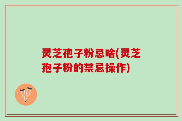 灵芝孢子粉忌啥(灵芝孢子粉的禁忌操作) 灵芝孢子粉忌啥(灵芝孢子粉的禁忌操作)