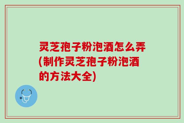 灵芝孢子粉泡酒怎么弄(制作灵芝孢子粉泡酒的方法大全)