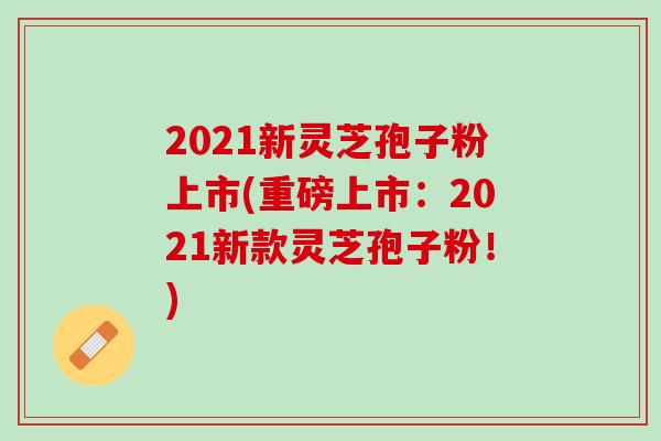 2021新灵芝孢子粉上市(重磅上市：2021新款灵芝孢子粉！)