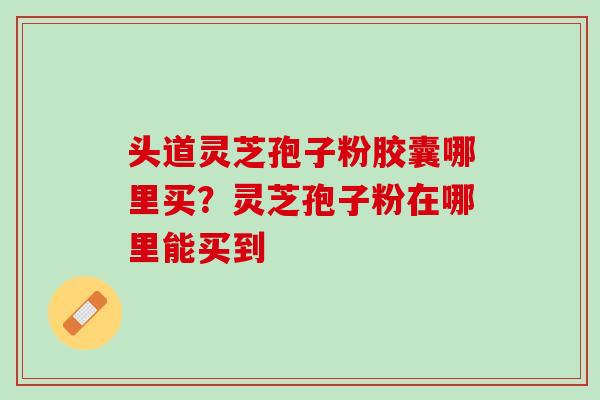 头道灵芝孢子粉胶囊哪里买？灵芝孢子粉在哪里能买到