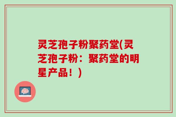 灵芝孢子粉聚药堂(灵芝孢子粉：聚药堂的明星产品！)