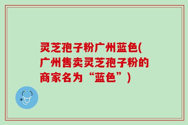 灵芝孢子粉广州蓝色(广州售卖灵芝孢子粉的商家名为“蓝色”)