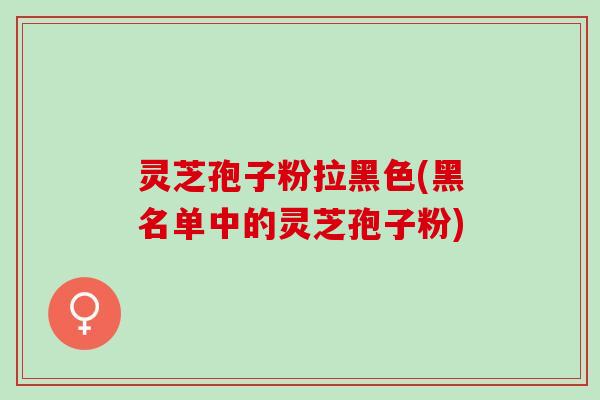 灵芝孢子粉拉黑色(黑名单中的灵芝孢子粉)