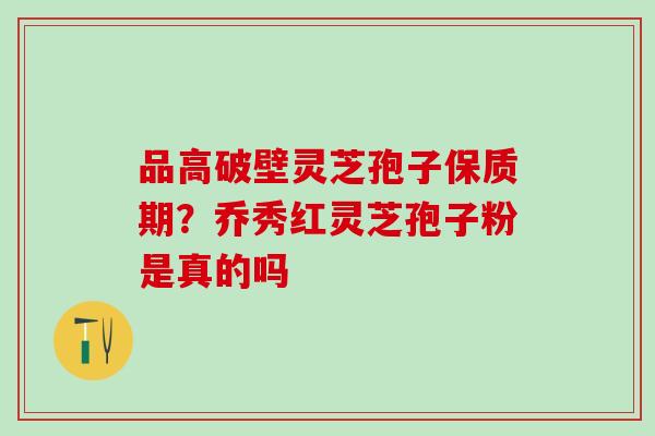 品高破壁灵芝孢子保质期？乔秀红灵芝孢子粉是真的吗