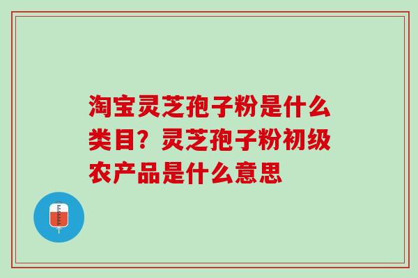 淘宝灵芝孢子粉是什么类目？灵芝孢子粉初级农产品是什么意思