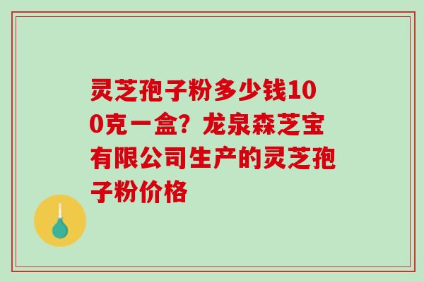 灵芝孢子粉多少钱100克一盒？龙泉森芝宝有限公司生产的灵芝孢子粉价格