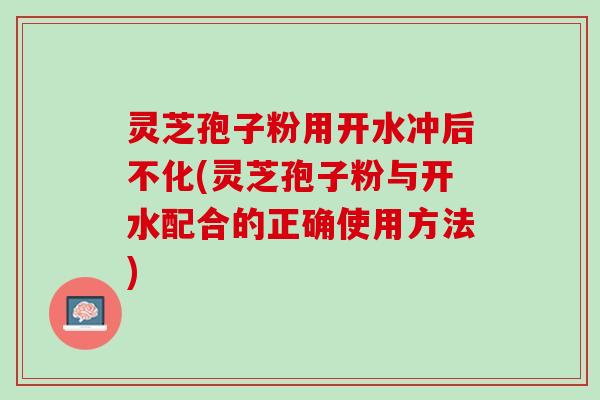 灵芝孢子粉用开水冲后不化(灵芝孢子粉与开水配合的正确使用方法)