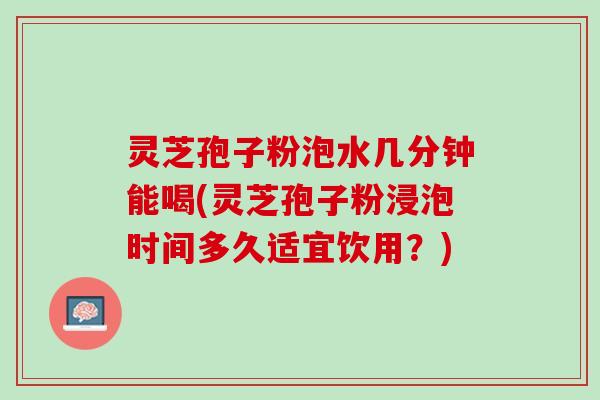 灵芝孢子粉泡水几分钟能喝(灵芝孢子粉浸泡时间多久适宜饮用?) 灵芝孢子粉泡水几分钟能喝(灵芝孢子粉浸泡时间多久适宜饮用?)
