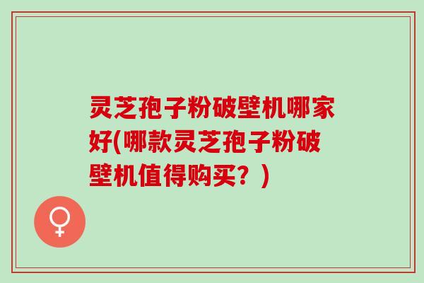 灵芝孢子粉破壁机哪家好(哪款灵芝孢子粉破壁机值得购买？)