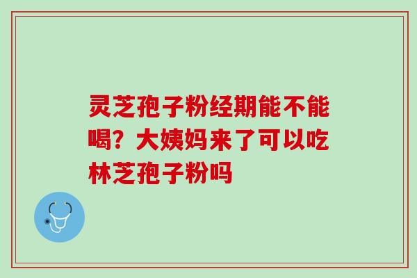 灵芝孢子粉经期能不能喝？大姨妈来了可以吃林芝孢子粉吗