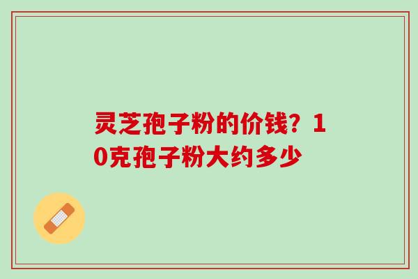 灵芝孢子粉的价钱？10克孢子粉大约多少