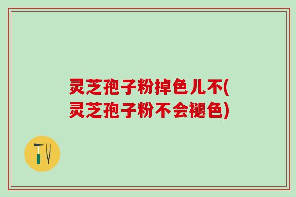 灵芝孢子粉掉色儿不(灵芝孢子粉不会褪色)