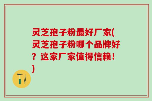 灵芝孢子粉最好厂家(灵芝孢子粉哪个品牌好？这家厂家值得信赖！)
