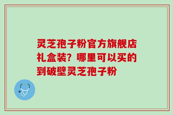 灵芝孢子粉官方旗舰店礼盒装?哪里可以买的到破壁灵芝孢子粉 灵芝孢子粉官方旗舰店礼盒装?哪里可以买的到破壁灵芝孢子粉