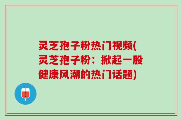 灵芝孢子粉热门视频(灵芝孢子粉：掀起一股健康风潮的热门话题)