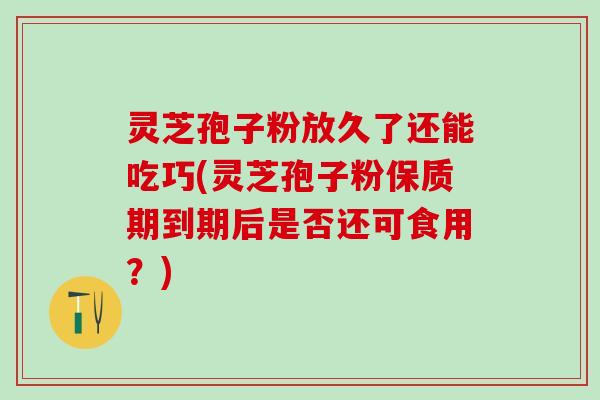 灵芝孢子粉放久了还能吃巧(灵芝孢子粉保质期到期后是否还可食用？)