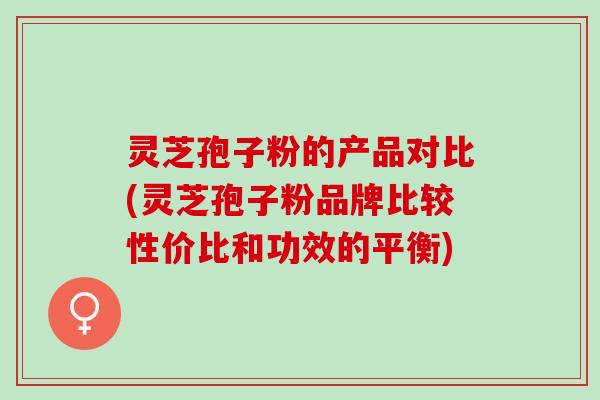 灵芝孢子粉的产品对比(灵芝孢子粉品牌比较性价比和功效的平衡)