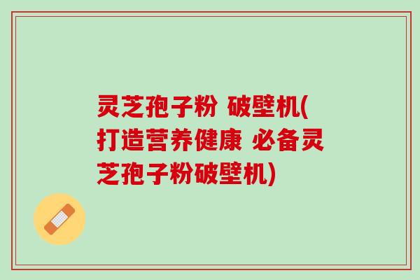 灵芝孢子粉 破壁机(打造营养健康 必备灵芝孢子粉破壁机)