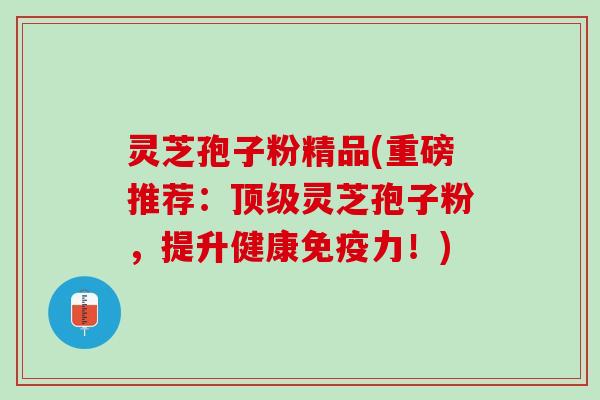 灵芝孢子粉精品(重磅推荐：顶级灵芝孢子粉，提升健康免疫力！)