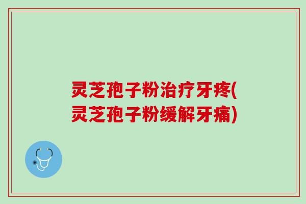 灵芝孢子粉治疗牙疼(灵芝孢子粉缓解牙痛)