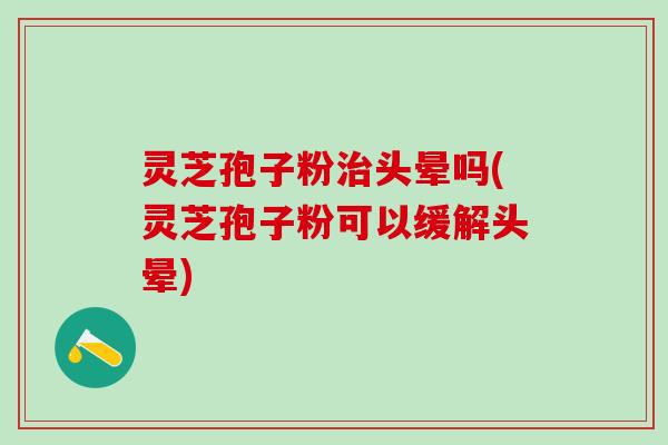 灵芝孢子粉治头晕吗(灵芝孢子粉可以缓解头晕)